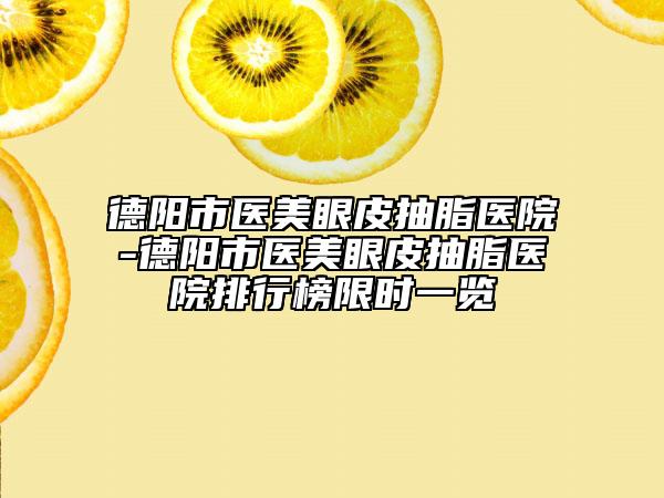德阳市医美眼皮抽脂医院-德阳市医美眼皮抽脂医院排行榜限时一览