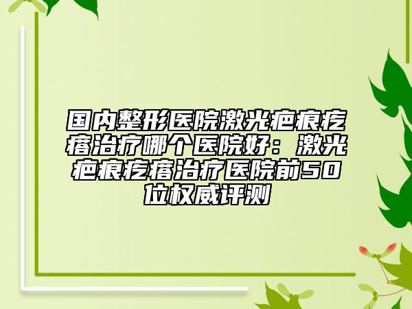 国内整形医院激光疤痕疙瘩治疗哪个医院好：激光疤痕疙瘩治疗医院前50位权威评测