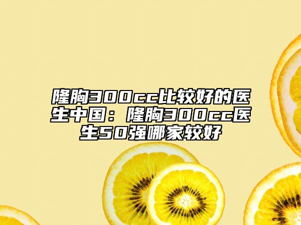 隆胸300cc比较好的医生中国：隆胸300cc医生50强哪家较好