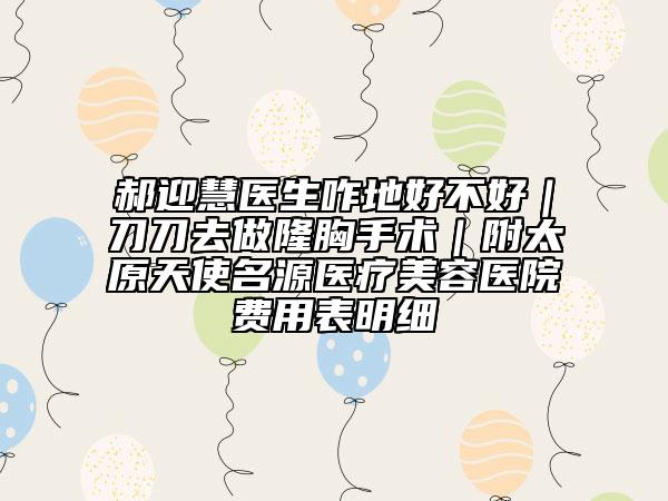 郝迎慧医生咋地好不好｜刀刀去做隆胸手术｜附太原天使名源医疗美容医院费用表明细