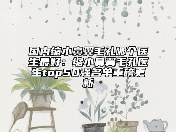 国内缩小鼻翼毛孔哪个医生最好：缩小鼻翼毛孔医生top50强名单重磅更新