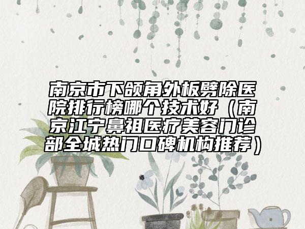 南京市下颌角外板劈除医院排行榜哪个技术好（南京江宁鼻祖医疗美容门诊部全城热门口碑机构推荐）