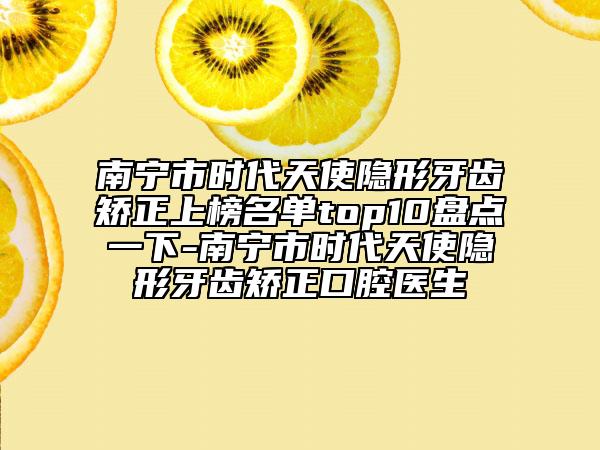 南宁市时代天使隐形牙齿矫正上榜名单top10盘点一下-南宁市时代天使隐形牙齿矫正口腔医生