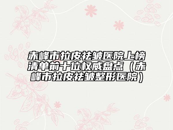 赤峰市拉皮祛皱医院上榜清单前十位权威盘点（赤峰市拉皮祛皱整形医院）