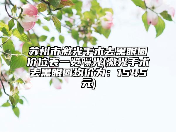 苏州市激光手术去黑眼圈价位表一览曝光(激光手术去黑眼圈均价为：1545元)