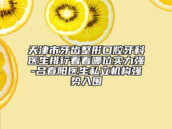 天津市牙齿整形口腔牙科医生排行看看哪位实力强-吕春阳医生私立机构强势入围