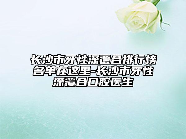 长沙市牙性深覆合排行榜名单在这里-长沙市牙性深覆合口腔医生