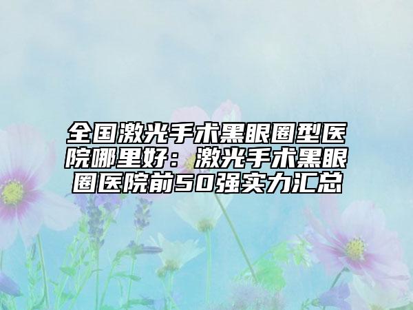 全国激光手术黑眼圈型医院哪里好：激光手术黑眼圈医院前50强实力汇总
