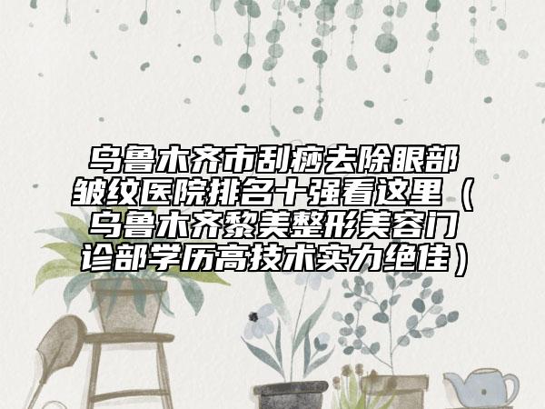 乌鲁木齐市刮痧去除眼部皱纹医院排名十强看这里（乌鲁木齐黎美整形美容门诊部学历高技术实力绝佳）
