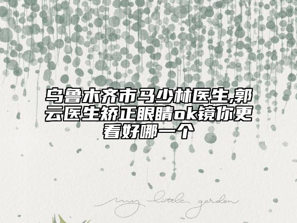 乌鲁木齐市马少林医生,郭云医生矫正眼睛ok镜你更看好哪一个