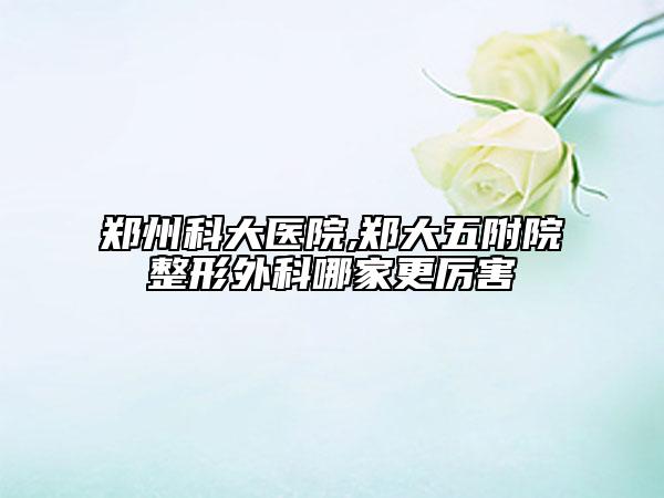 郑州科大医院,郑大五附院整形外科哪家更厉害