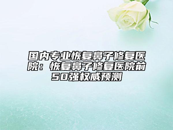 国内专业恢复鼻子修复医院：恢复鼻子修复医院前50强权威预测