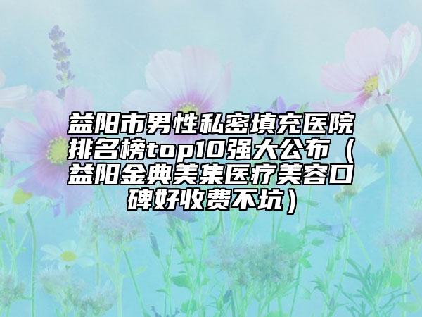 益阳市男性私密填充医院排名榜top10强大公布（益阳金典美集医疗美容口碑好收费不坑）