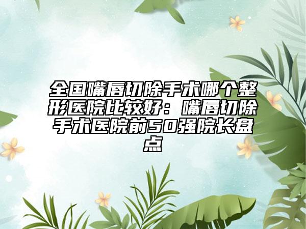 全国嘴唇切除手术哪个整形医院比较好：嘴唇切除手术医院前50强院长盘点
