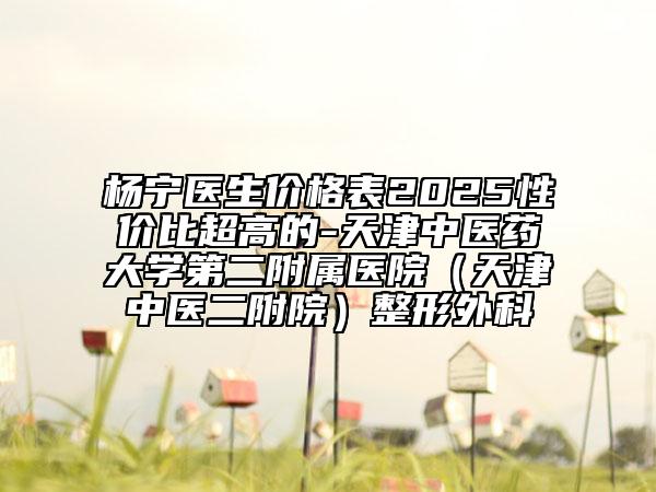 杨宁医生价格表2025性价比超高的-天津中医药大学第二附属医院（天津中医二附院）整形外科