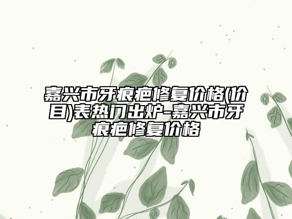 嘉兴市牙痕疤修复价格(价目)表热门出炉-嘉兴市牙痕疤修复价格