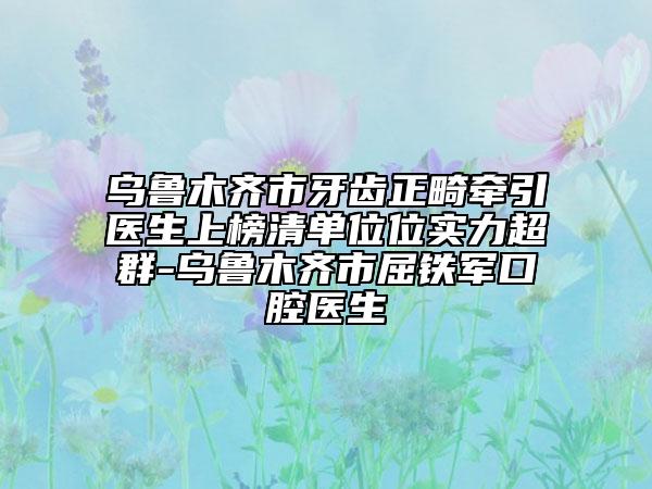 乌鲁木齐市牙齿正畸牵引医生上榜清单位位实力超群-乌鲁木齐市屈铁军口腔医生