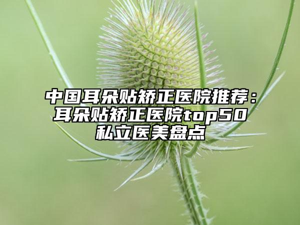 中国耳朵贴矫正医院推荐：耳朵贴矫正医院top50私立医美盘点