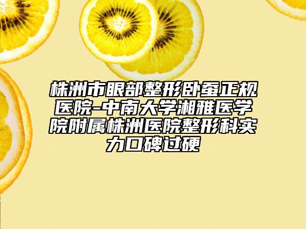 株洲市眼部整形卧蚕正规医院-中南大学湘雅医学院附属株洲医院整形科实力口碑过硬