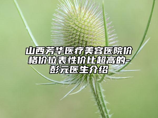 山西芳华医疗美容医院价格价位表性价比超高的-彭元医生介绍