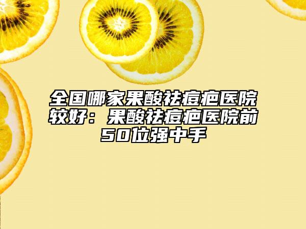 全国哪家果酸祛痘疤医院较好：果酸祛痘疤医院前50位强中手