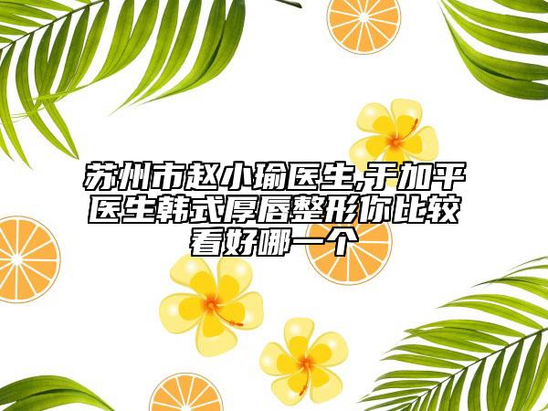 苏州市赵小瑜医生,于加平医生韩式厚唇整形你比较看好哪一个