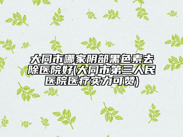 大同市哪家阴部黑色素去除医院好(大同市第三人民医院医疗实力可赞)