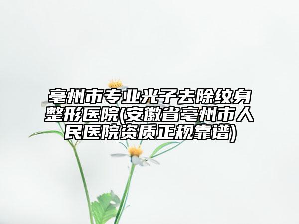 亳州市专业光子去除纹身整形医院(安徽省亳州市人民医院资质正规靠谱)