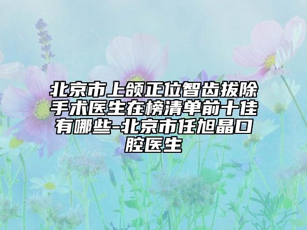 北京市上颌正位智齿拔除手术医生在榜清单前十佳有哪些-北京市任旭晶口腔医生