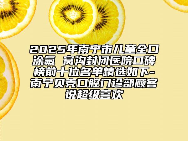 2025年南宁市儿童全口涂氟 窝沟封闭医院口碑榜前十位名单精选如下-南宁贝壳口腔门诊部顾客说超级喜欢