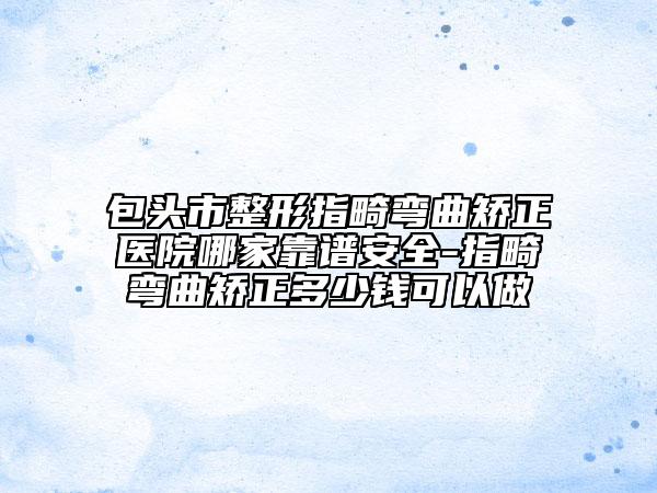 包头市整形指畸弯曲矫正医院哪家靠谱安全-指畸弯曲矫正多少钱可以做