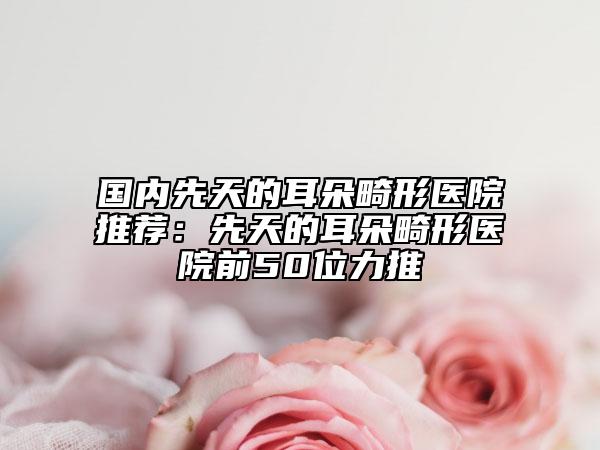 国内先天的耳朵畸形医院推荐：先天的耳朵畸形医院前50位力推
