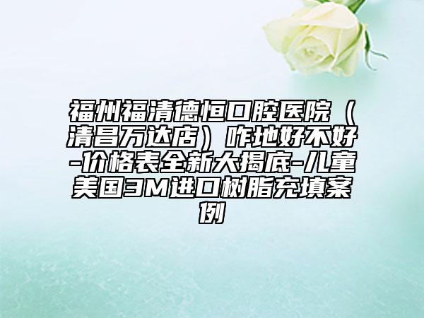 福州福清德恒口腔医院（清昌万达店）咋地好不好-价格表全新大揭底-儿童美国3M进口树脂充填案例