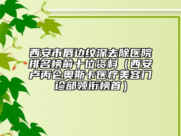 西安市唇边纹深去除医院排名榜前十位资料（西安卢丙仑奥斯卡医疗美容门诊部领衔榜首）