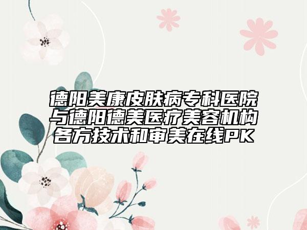 德阳美康皮肤病专科医院与德阳德美医疗美容机构各方技术和审美在线PK
