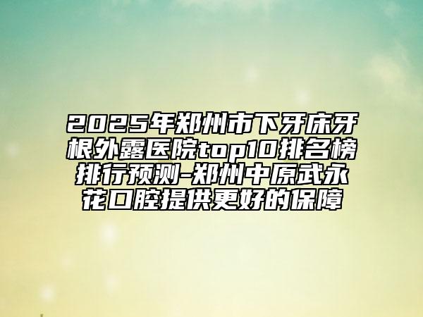 2025年郑州市下牙床牙根外露医院top10排名榜排行预测-郑州中原武永花口腔提供更好的保障