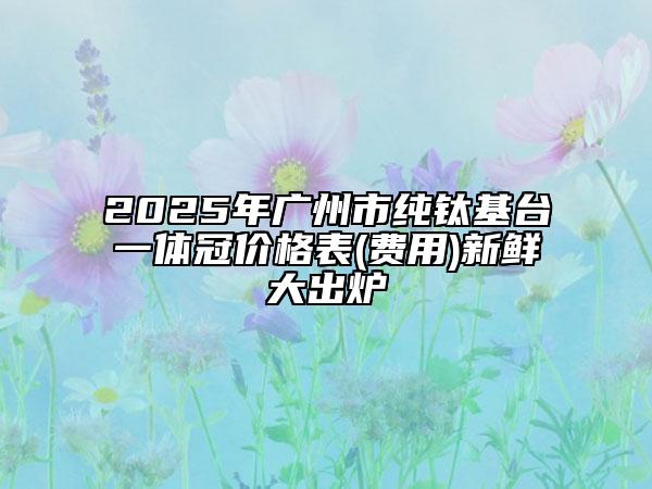 2025年广州市纯钛基台一体冠价格表(费用)新鲜大出炉