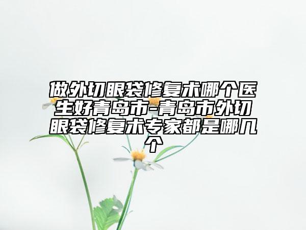 做外切眼袋修复术哪个医生好青岛市-青岛市外切眼袋修复术专家都是哪几个