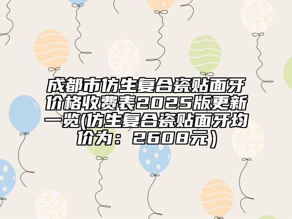 成都市仿生复合瓷贴面牙价格收费表2025版更新一览(仿生复合瓷贴面牙均价为：2608元）
