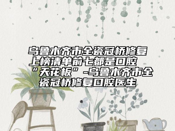 乌鲁木齐市全瓷冠桥修复上榜清单前七都是口腔“天花板”-乌鲁木齐市全瓷冠桥修复口腔医生