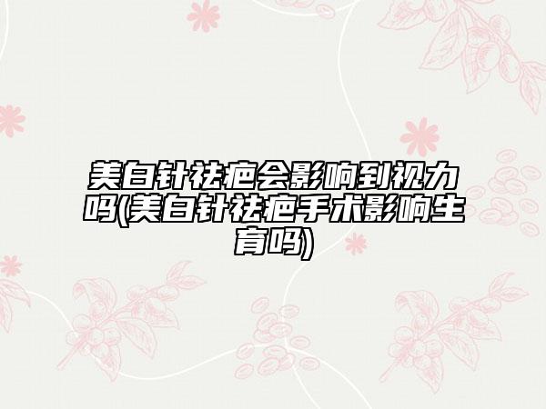 美白针祛疤会影响到视力吗(美白针祛疤手术影响生育吗)