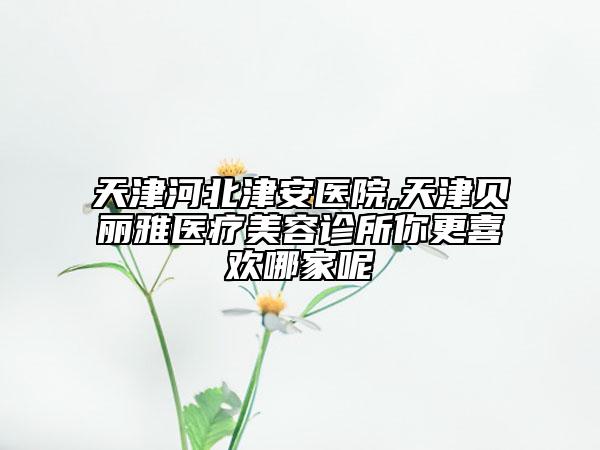 天津河北津安医院,天津贝丽雅医疗美容诊所你更喜欢哪家呢