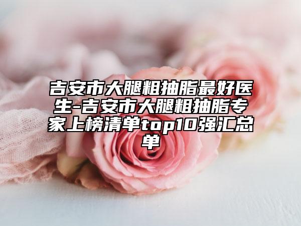 吉安市大腿粗抽脂最好医生-吉安市大腿粗抽脂专家上榜清单top10强汇总单