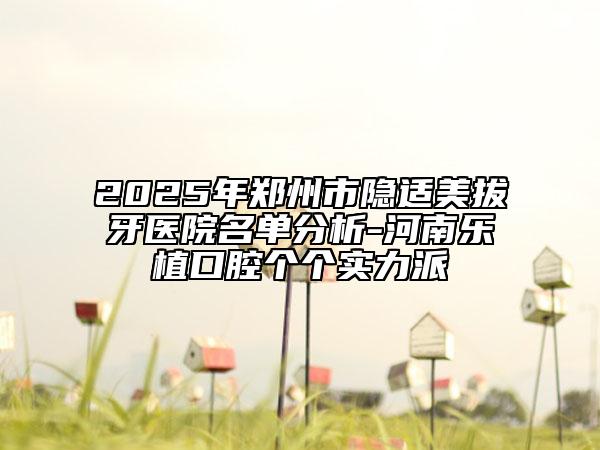 2025年郑州市隐适美拔牙医院名单分析-河南乐植口腔个个实力派