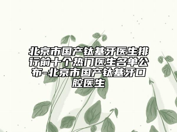 北京市国产钛基牙医生排行前十个热门医生名单公布-北京市国产钛基牙口腔医生