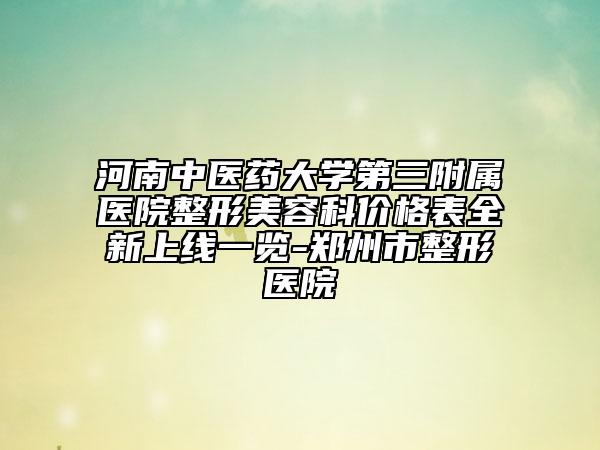河南中医药大学第三附属医院整形美容科价格表全新上线一览-郑州市整形医院
