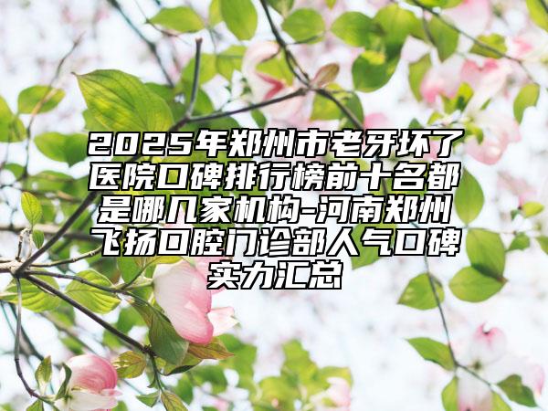 2025年郑州市老牙坏了医院口碑排行榜前十名都是哪几家机构-河南郑州飞扬口腔门诊部人气口碑实力汇总
