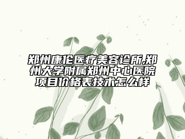 郑州康伦医疗美容诊所,郑州大学附属郑州中心医院项目价格表技术怎么样