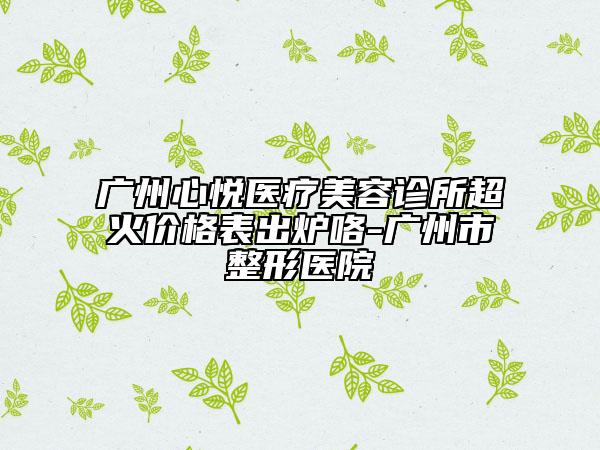 广州心悦医疗美容诊所超火价格表出炉咯-广州市整形医院