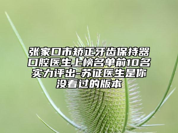 张家口市矫正牙齿保持器口腔医生上榜名单前10名实力评出-苏征医生是你没看过的版本